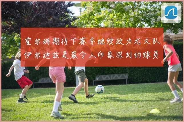 霍尔姆期待下赛季继续效力尤文队伊尔迪兹是最令人印象深刻的球员