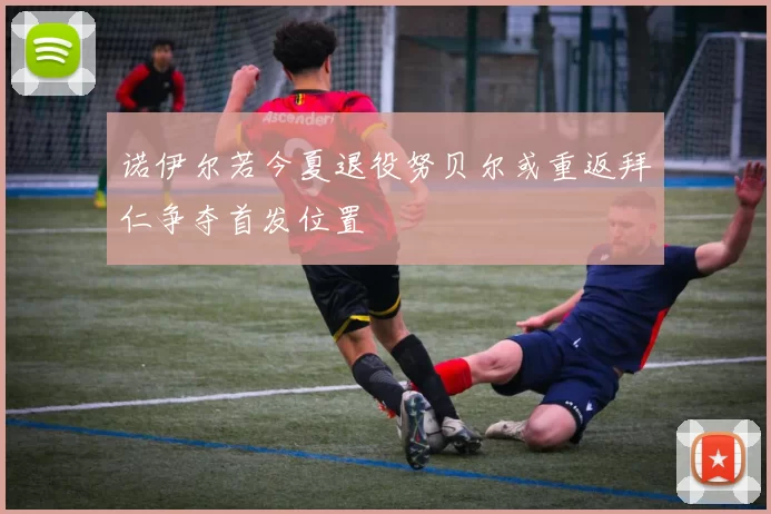 诺伊尔若今夏退役努贝尔或重返拜仁争夺首发位置