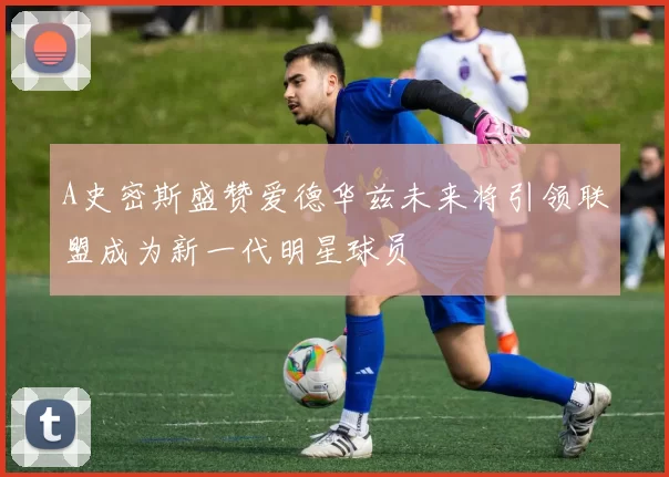 A史密斯盛赞爱德华兹未来将引领联盟成为新一代明星球员