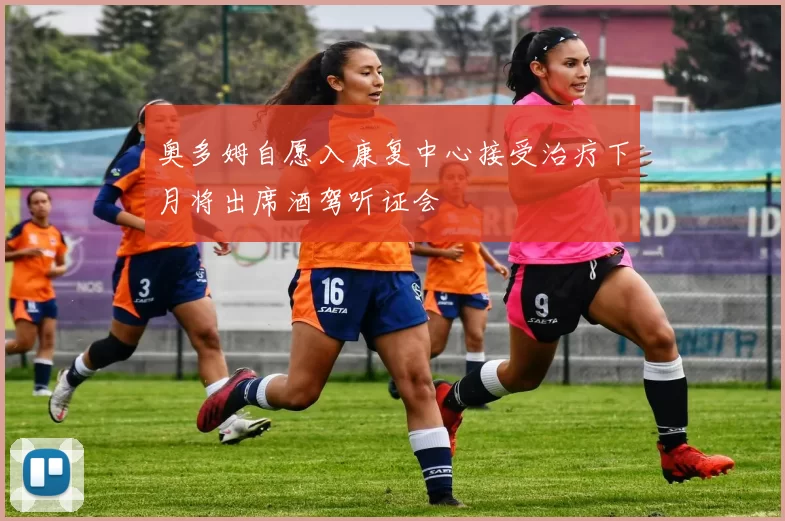 奥多姆自愿入康复中心接受治疗下月将出席酒驾听证会