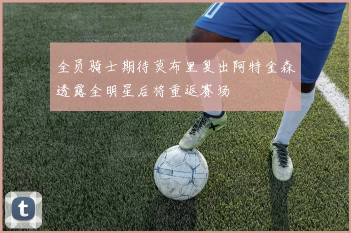 全员骑士期待莫布里复出阿特金森透露全明星后将重返赛场