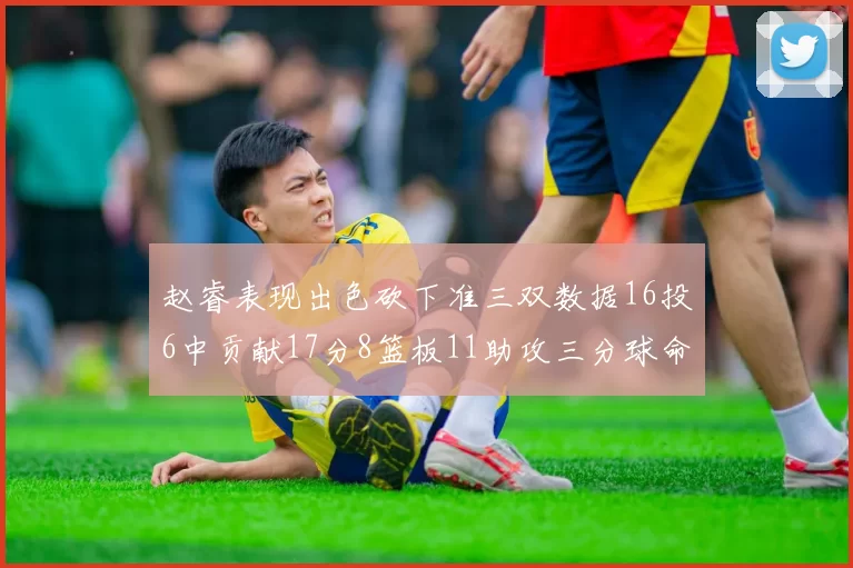 赵睿表现出色砍下准三双数据16投6中贡献17分8篮板11助攻三分球命中率高达385