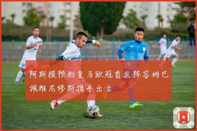阿斯报预测皇马欧冠首发阵容姆巴佩维尼修斯携手出击