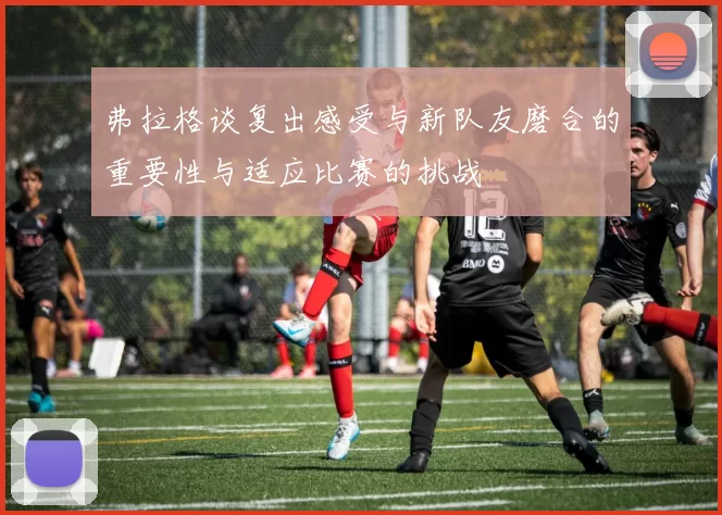 弗拉格谈复出感受与新队友磨合的重要性与适应比赛的挑战