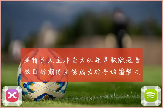 亚特兰大主帅全力以赴争取欧冠晋级目标期待主场成为对手的噩梦之地