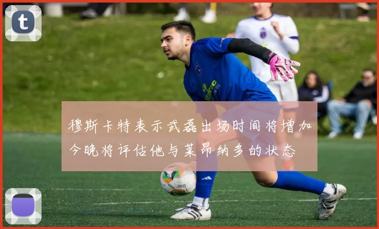 穆斯卡特表示武磊出场时间将增加今晚将评估他与莱昂纳多的状态