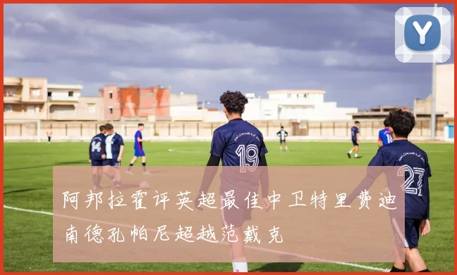 阿邦拉霍评英超最佳中卫特里费迪南德孔帕尼超越范戴克