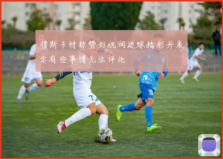 穆斯卡特称赞刘祝润进球精彩并表示有些事情无法评论