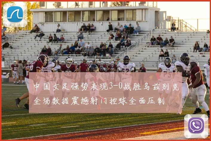中国女足强势表现3-0战胜乌兹别克全场数据震撼射门控球全面压制