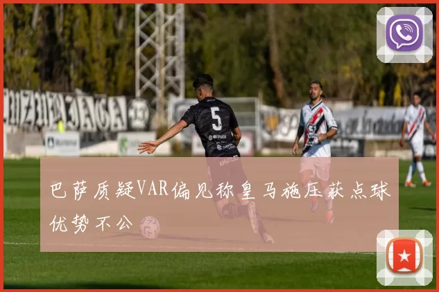 巴萨质疑VAR偏见称皇马施压获点球优势不公