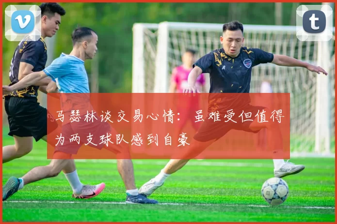 马瑟林谈交易心情：虽难受但值得为两支球队感到自豪