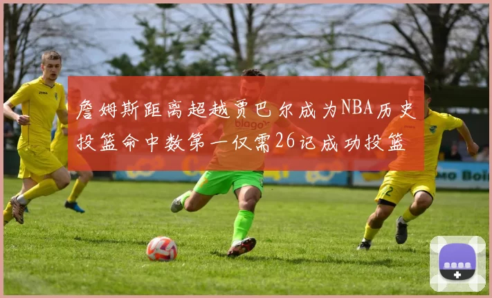詹姆斯距离超越贾巴尔成为NBA历史投篮命中数第一仅需26记成功投篮