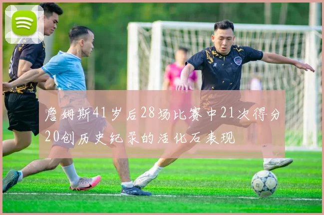 詹姆斯41岁后28场比赛中21次得分20创历史纪录的活化石表现