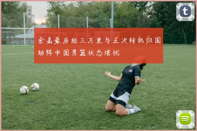 余嘉豪历经三万里与五次转机归国助阵中国男篮状态堪忧